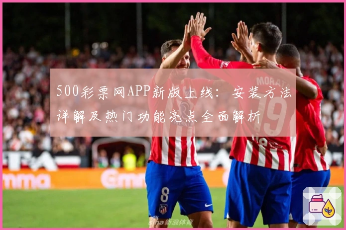 500彩票网APP新版上线：安装方法详解及热门功能亮点全面解析