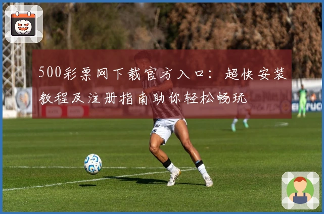 500彩票网下载官方入口：超快安装教程及注册指南助你轻松畅玩