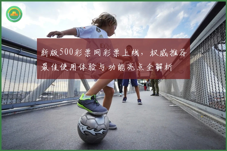 新版500彩票网彩票上线，权威推荐最佳使用体验与功能亮点全解析