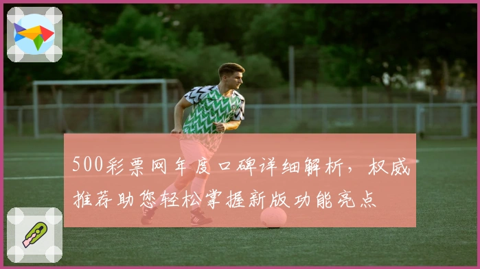 500彩票网年度口碑详细解析，权威推荐助您轻松掌握新版功能亮点
