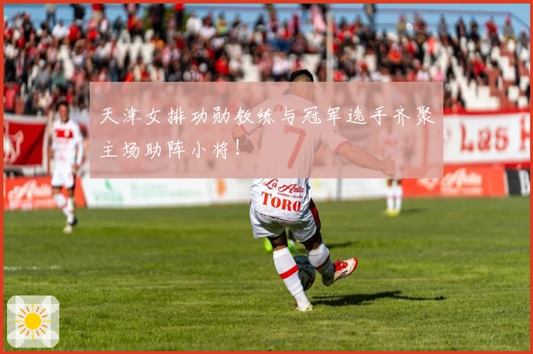 天津女排功勋教练与冠军选手齐聚主场助阵小将！