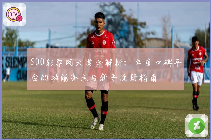500彩票网大奖全解析：年度口碑平台的功能亮点与新手注册指南