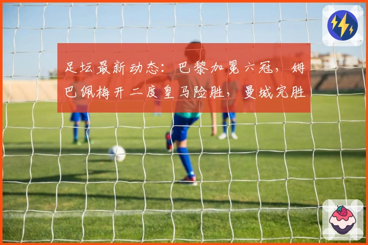 足坛最新动态：巴黎加冕六冠，姆巴佩梅开二度皇马险胜，曼城完胜