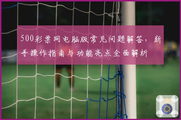 500彩票网电脑版常见问题解答,新手操作指南与功能亮点全面解析