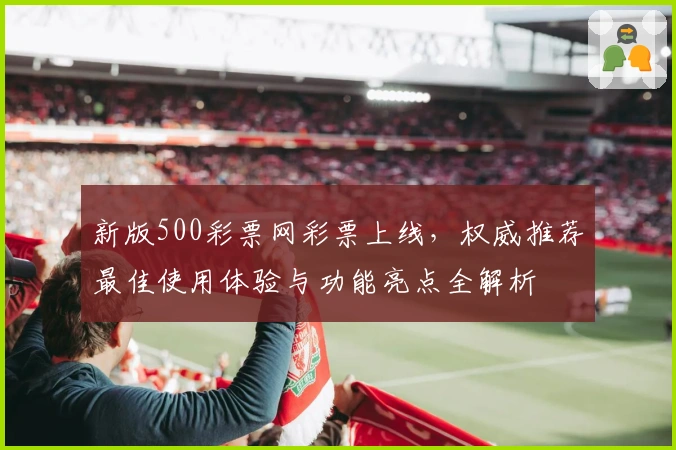 新版500彩票网彩票上线，权威推荐最佳使用体验与功能亮点全解析