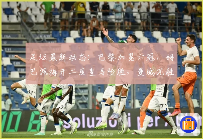 足坛最新动态：巴黎加冕六冠，姆巴佩梅开二度皇马险胜，曼城完胜