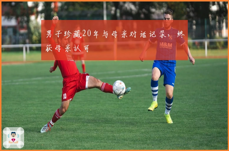 男子珍藏20年与母亲对话记录，终获母亲认可