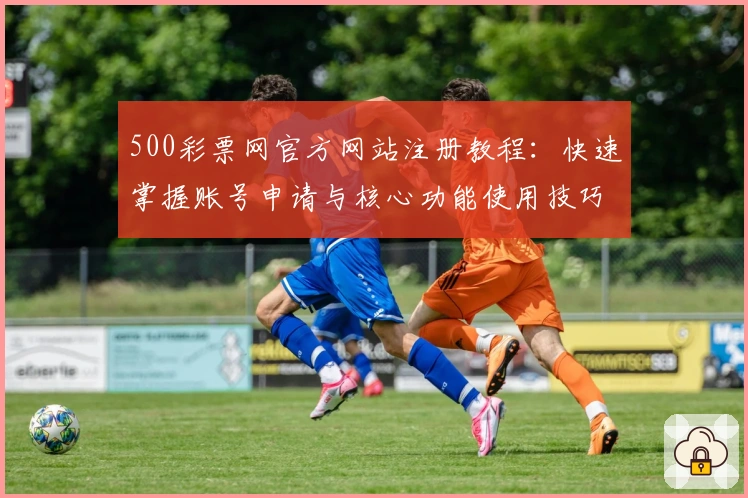 500彩票网官方网站注册教程：快速掌握账号申请与核心功能使用技巧