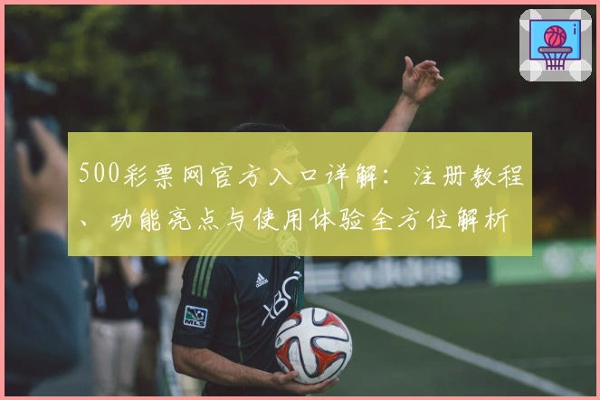 500彩票网官方入口详解：注册教程、功能亮点与使用体验全方位解析
