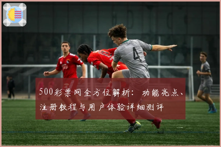 500彩票网全方位解析：功能亮点、注册教程与用户体验详细测评