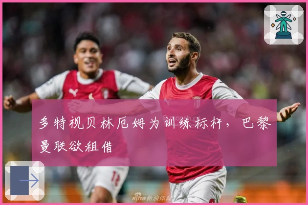 多特视贝林厄姆为训练标杆，巴黎曼联欲租借