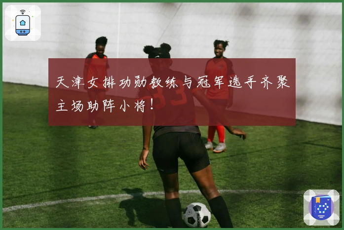 天津女排功勋教练与冠军选手齐聚主场助阵小将！