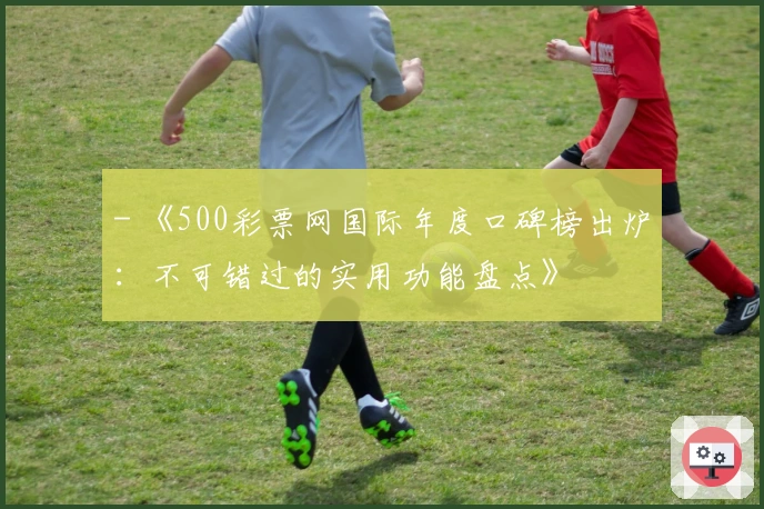 - 《500彩票网国际年度口碑榜出炉：不可错过的实用功能盘点》