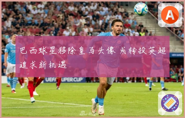 巴西球星移除皇马头像 或转投英超追求新机遇