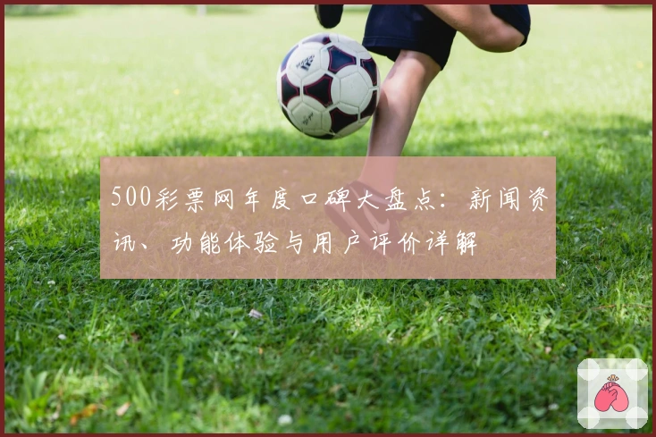 500彩票网年度口碑大盘点：新闻资讯、功能体验与用户评价详解